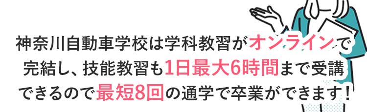 神奈川自動車学校は学科教習がオンラインで完結し、技能教習も1日最大6時間まで乗れるので最短8回の通学で卒業ができます!