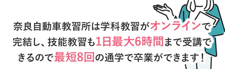 奈良自動車教習所は学科教習がオンラインで完結し、技能教習も1日最大6時間まで乗れるので最短8回の通学で卒業ができます!