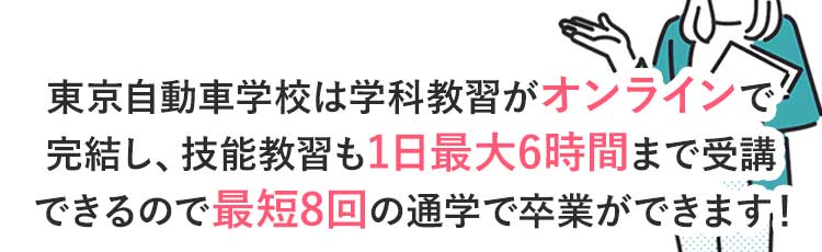 東京自動車学校は学科教習がオンラインで完結し、技能教習も1日最大6時間まで乗れるので最短8回の通学で卒業ができます!