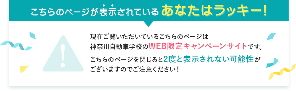 こちらのページが表示されているあなたはラッキー!現在ご覧いただいているこちらのページは神奈川自動車学校のWEB限定キャンペーンサイトです。
