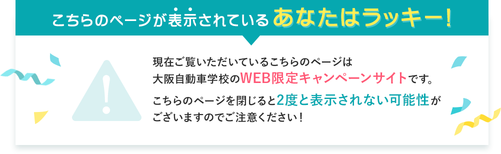 こちらのページが表示されているあなたはラッキー!現在ご覧いただいているこちらのページは大阪自動車学校のWEB限定キャンペーンサイトです。