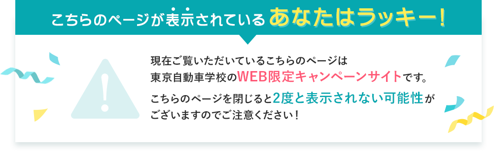 こちらのページが表示されているあなたはラッキー!現在ご覧いただいているこちらのページは東京自動車学校のWEB限定キャンペーンサイトです。