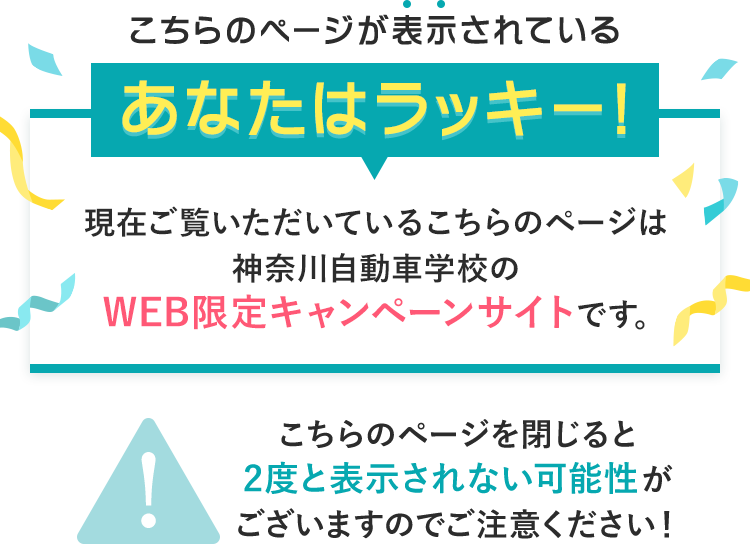 こちらのページが表示されているあなたはラッキー!現在ご覧いただいているこちらのページは神奈川自動車学校のWEB限定キャンペーンサイトです。