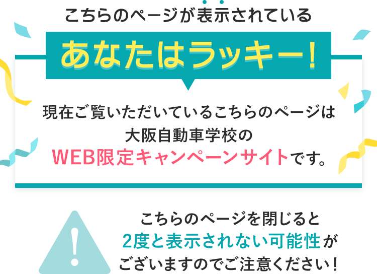 こちらのページが表示されているあなたはラッキー!現在ご覧いただいているこちらのページは大阪自動車学校のWEB限定キャンペーンサイトです。