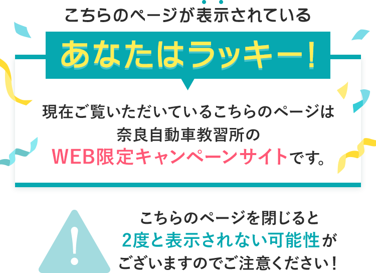 こちらのページが表示されているあなたはラッキー!現在ご覧いただいているこちらのページは奈良自動車教習所のWEB限定キャンペーンサイトです。